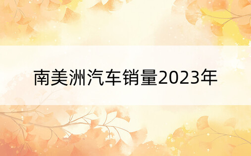 南美洲汽车销量2023年