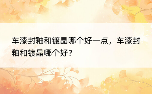 车漆封釉和镀晶哪个好一点，车漆封釉和镀晶哪个好？